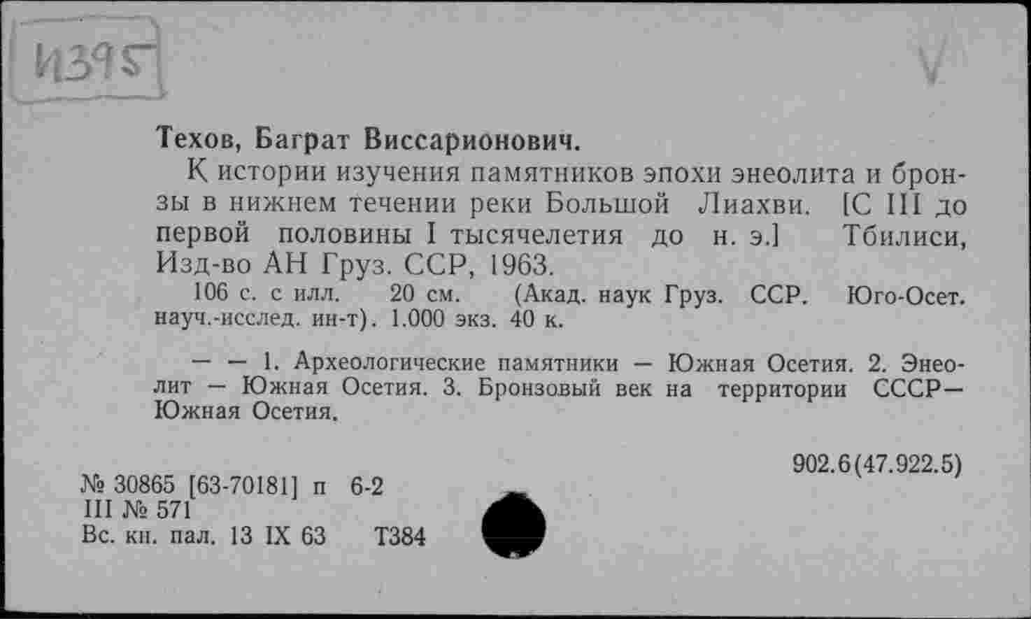 ﻿V
Техов, Баграт Виссарионович.
К истории изучения памятников эпохи энеолита и бронзы в нижнем течении реки Большой Лиахви. [С III до первой половины I тысячелетия до н. э.] Тбилиси, Изд-во АН Груз. ССР, 1963.
106 с. с илл. 20 см. (Акад, наук Груз. ССР. Юго-Осет. науч.-исслед. ин-т). 1.000 экз. 40 к.
— — 1. Археологические памятники — Южная Осетия. 2. Энеолит — Южная Осетия. 3. Бронзовый век на территории СССР— Южная Осетия.
№ 30865 [63-70181] п 6-2
III № 571
Вс. кн. пал. 13 IX 63	Т384
902.6(47.922.5)